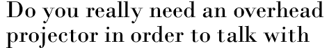 Do you really need an overhead projector in order to talk with your people?